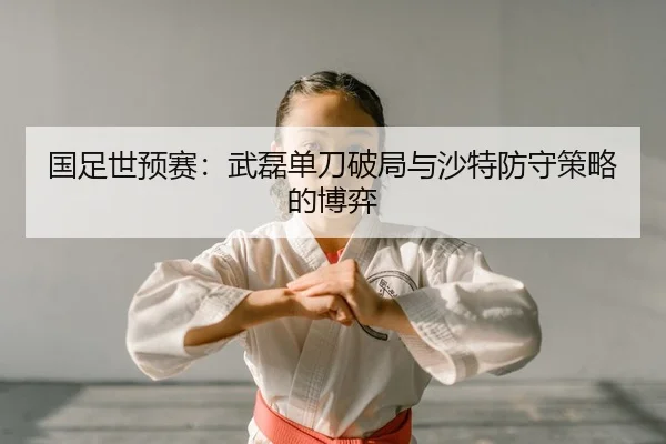 国足世预赛：武磊单刀破局与沙特防守策略的博弈