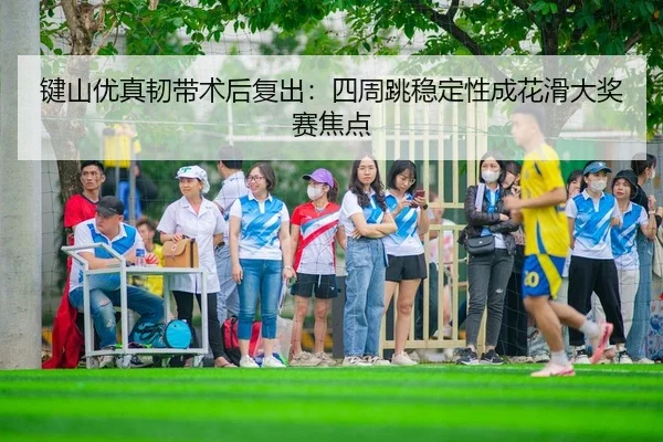 键山优真韧带术后复出：四周跳稳定性成花滑大奖赛焦点